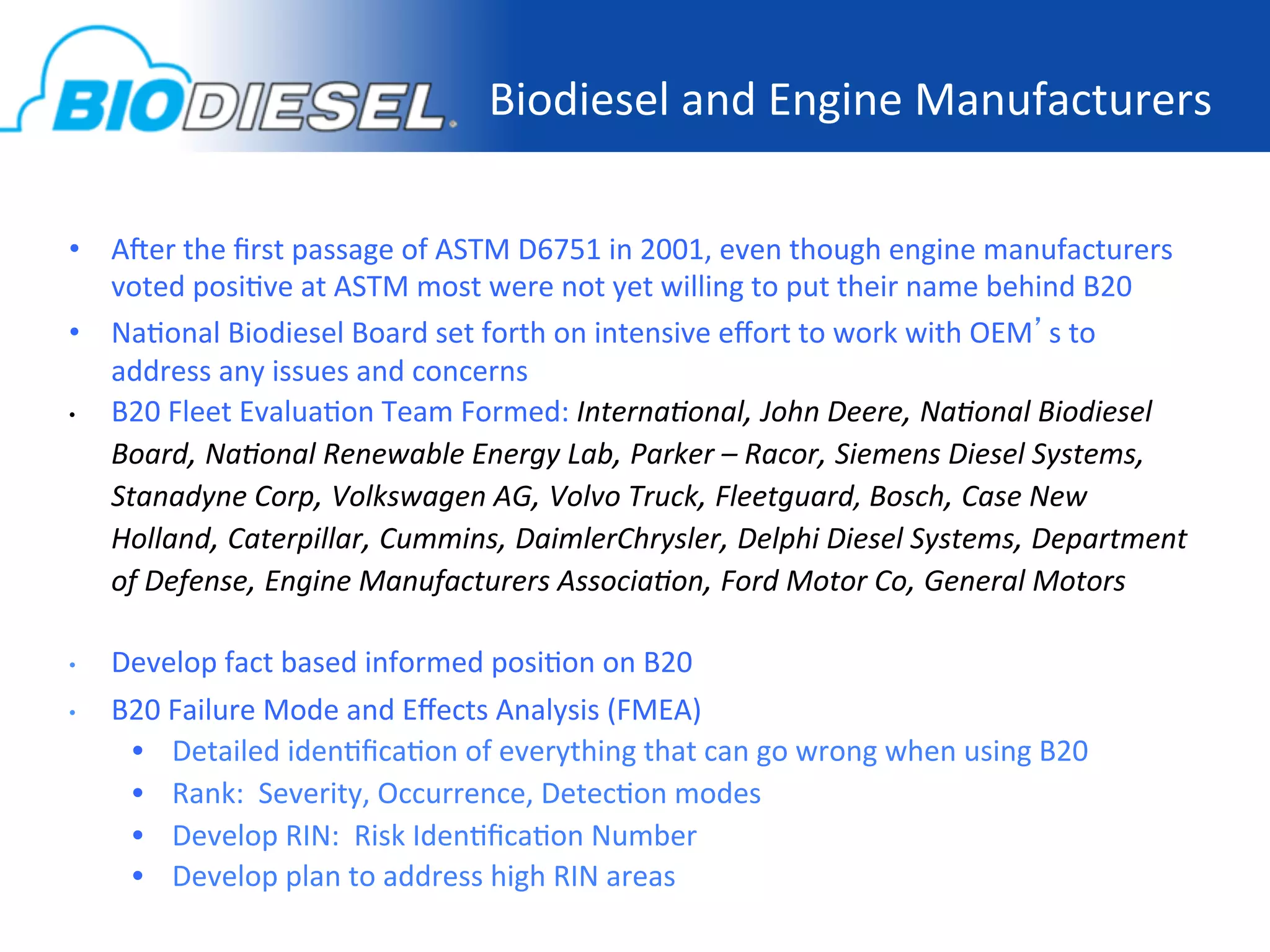 Biodiesel	
  and	
  Engine	
  Manufacturers
                                                                                         	
  

•  A]er	
  the	
  ﬁrst	
  passage	
  of	
  ASTM	
  D6751	
  in	
  2001,	
  even	
  though	
  engine	
  manufacturers	
  
     voted	
  posi-ve	
  at	
  ASTM	
  most	
  were	
  not	
  yet	
  willing	
  to	
  put	
  their	
  name	
  behind	
  B20	
  
•  Na-onal	
  Biodiesel	
  Board	
  set	
  forth	
  on	
  intensive	
  eﬀort	
  to	
  work	
  with	
  OEM’s	
  to	
  
     address	
  any	
  issues	
  and	
  concerns	
  
•    B20	
  Fleet	
  Evalua-on	
  Team	
  Formed:	
  Interna'onal,	
  John	
  Deere,	
  Na'onal	
  Biodiesel	
  
     Board,	
  Na'onal	
  Renewable	
  Energy	
  Lab,	
  Parker	
  –	
  Racor,	
  Siemens	
  Diesel	
  Systems,	
  
     Stanadyne	
  Corp,	
  Volkswagen	
  AG,	
  Volvo	
  Truck,	
  Fleetguard,	
  Bosch,	
  Case	
  New	
  
     Holland,	
  Caterpillar,	
  Cummins,	
  DaimlerChrysler,	
  Delphi	
  Diesel	
  Systems,	
  Department	
  
     of	
  Defense,	
  Engine	
  Manufacturers	
  Associa'on,	
  Ford	
  Motor	
  Co,	
  General	
  Motors	
  
	
  
•    Develop	
  fact	
  based	
  informed	
  posi-on	
  on	
  B20	
  
•    B20	
  Failure	
  Mode	
  and	
  Eﬀects	
  Analysis	
  (FMEA)	
  
       •  Detailed	
  iden-ﬁca-on	
  of	
  everything	
  that	
  can	
  go	
  wrong	
  when	
  using	
  B20	
  
       •  Rank:	
  	
  Severity,	
  Occurrence,	
  Detec-on	
  modes	
  
       •  Develop	
  RIN:	
  	
  Risk	
  Iden-ﬁca-on	
  Number	
  
       •  Develop	
  plan	
  to	
  address	
  high	
  RIN	
  areas	
  	
  
 