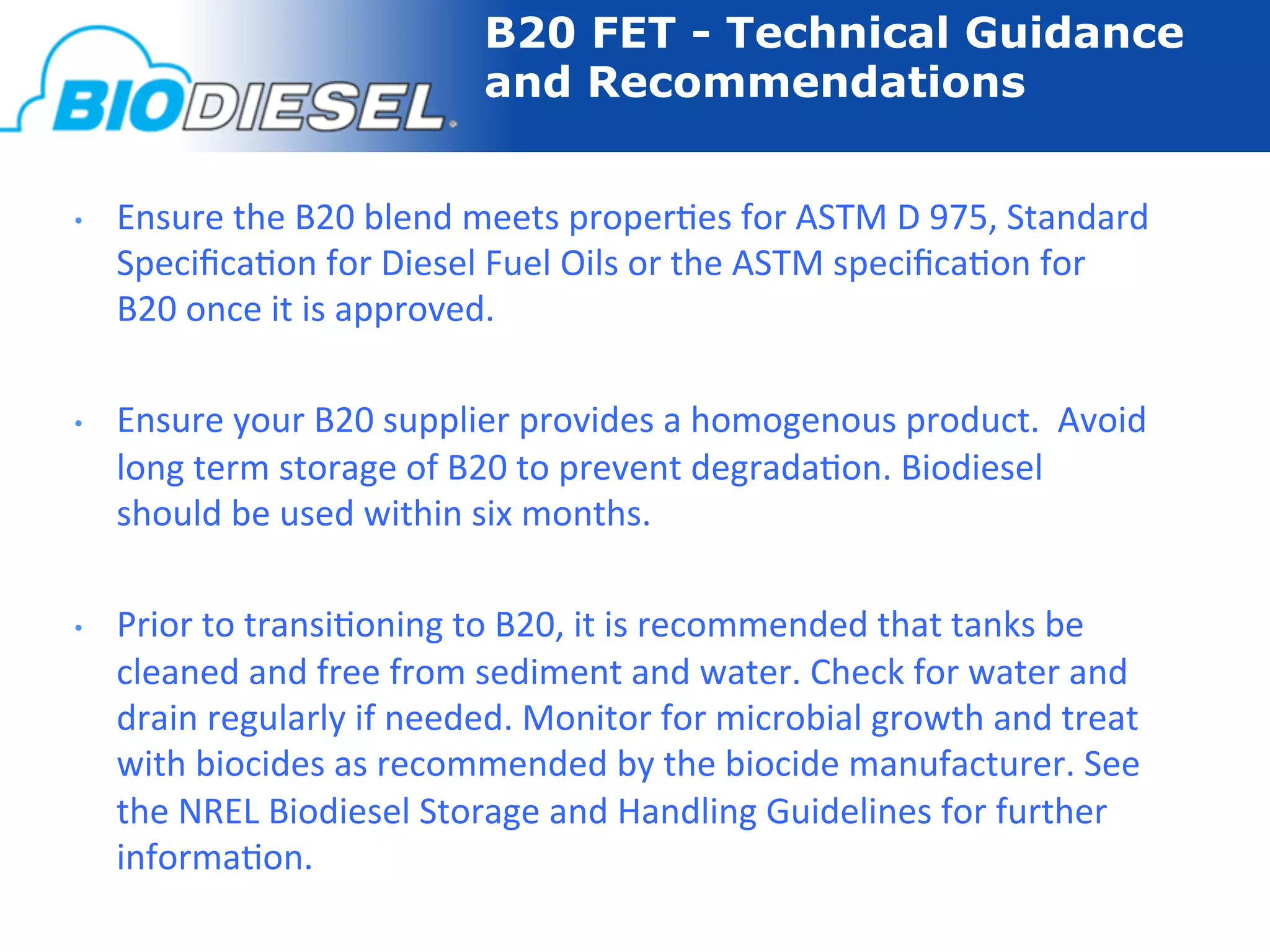 B20 FET - Technical Guidance
                                       and Recommendations


•    Ensure	
  the	
  B20	
  blend	
  meets	
  proper-es	
  for	
  ASTM	
  D	
  975,	
  Standard	
  
     Speciﬁca-on	
  for	
  Diesel	
  Fuel	
  Oils	
  or	
  the	
  ASTM	
  speciﬁca-on	
  for	
  
     B20	
  once	
  it	
  is	
  approved.	
  

•    Ensure	
  your	
  B20	
  supplier	
  provides	
  a	
  homogenous	
  product.	
  	
  Avoid	
  
     long	
  term	
  storage	
  of	
  B20	
  to	
  prevent	
  degrada-on.	
  Biodiesel	
  
     should	
  be	
  used	
  within	
  six	
  months.	
  

•    Prior	
  to	
  transi-oning	
  to	
  B20,	
  it	
  is	
  recommended	
  that	
  tanks	
  be	
  
     cleaned	
  and	
  free	
  from	
  sediment	
  and	
  water.	
  Check	
  for	
  water	
  and	
  
     drain	
  regularly	
  if	
  needed.	
  Monitor	
  for	
  microbial	
  growth	
  and	
  treat	
  
     with	
  biocides	
  as	
  recommended	
  by	
  the	
  biocide	
  manufacturer.	
  See	
  
     the	
  NREL	
  Biodiesel	
  Storage	
  and	
  Handling	
  Guidelines	
  for	
  further	
  
     informa-on.	
  
 