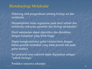 14
Bioteknologi Molekular
Didorong oleh pengetahuan tentang biologi sel dan
molekular
Memanipulasi suatu organisme pada taraf selular dan
molekular (rekayasa genetika dan biologi molekular)
Hasil manipulasi dapat diprediksi dan diarahkan
dengan ketepatan yang lebih tinggi
Dapat mengkonstruksi galur/varietas baru dengan
bahan genetik tambahan yang tidak pernah ada pada
galur asalnya
Sel prokariot atau eukariot dapat digunakan sebagai
“pabrik biologis”
Porduksi senyawa sekunder
1/29/2021 13
SRI SUMIYATI
 
