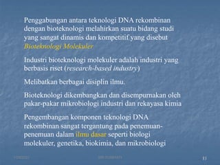15
Penggabungan antara teknologi DNA rekombinan
dengan bioteknologi melahirkan suatu bidang studi
yang sangat dinamis dan kompetitif yang disebut
Bioteknologi Molekuler
Industri bioteknologi molekuler adalah industri yang
berbasis riset (research-based industry)
Melibatkan berbagai disiplin ilmu.
Bioteknologi dikembangkan dan disempurnakan oleh
pakar-pakar mikrobiologi industri dan rekayasa kimia
Pengembangan komponen teknologi DNA
rekombinan sangat tergantung pada penemuan-
penemuan dalam ilmu dasar seperti biologi
molekuler, genetika, biokimia, dan mikrobiologi
1/29/2021 14
SRI SUMIYATI
 