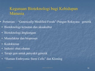 16
Kegunaan Bioteknologi bagi Kehidupan
Manusia
• Pertanian – “Genetically Modified Foods”-Pangan Rekayasa genetik
• Bioteknologi kelautan dan akuakultur
• Bioteknologi lingkungan
• Manufaktur dan bioproses
• Kedokteran
• Industri obat-obatan
• Terapi gen untuk penyakit genetik
• “Human Embryonic Stem Cells” dan Kloning
1/29/2021 15
SRI SUMIYATI
 