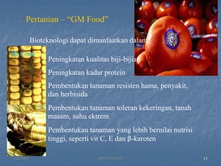 Peningkatan kualitas biji-bijian
Peningkatan kadar protein
Pembentukan tanaman resisten hama, penyakit,
dan herbisida
Pembentukan tanaman toleran kekeringan, tanah
masam, suhu ektrem
Pembentukan tanaman yang lebih bernilai nutrisi
tinggi, seperti vit C, E dan β-karoten
17
Pertanian – “GM Food”
Bioteknologi dapat dimanfaatkan dalam:
Bt Corn
1/29/2021 16
SRI SUMIYATI
 
