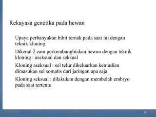 18
Rekayasa genetika pada hewan
Upaya perbanyakan bibit ternak pada saat ini dengan
teknik kloning
Dikenal 2 cara perkembangbiakan hewan dengan teknik
kloning : aseksual dan seksual
Kloning aseksual : sel telur dikeluarkan kemudian
dimasukan sel somatis dari jaringan apa saja
Kloning seksual : dilakukan dengan membelah embryo
pada saat tertentu
1/29/2021 17
SRI SUMIYATI
 