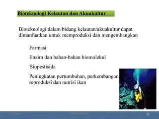 19
Bioteknologi Kelautan dan Akuakultur
Bioteknologi dalam bidang kelautan/akuakultur dapat
dimanfaatkan untuk memproduksi dan mengembangkan:
Farmasi
Enzim dan bahan-bahan biomolekul
Biopestisida
Peningkatan pertumbuhan, perkembangan,
reproduksi dan nutrisi ikan
1/29/2021 18
SRI SUMIYATI
 
