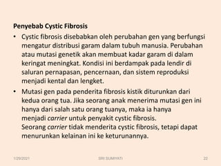Penyebab Cystic Fibrosis
• Cystic fibrosis disebabkan oleh perubahan gen yang berfungsi
mengatur distribusi garam dalam tubuh manusia. Perubahan
atau mutasi genetik akan membuat kadar garam di dalam
keringat meningkat. Kondisi ini berdampak pada lendir di
saluran pernapasan, pencernaan, dan sistem reproduksi
menjadi kental dan lengket.
• Mutasi gen pada penderita fibrosis kistik diturunkan dari
kedua orang tua. Jika seorang anak menerima mutasi gen ini
hanya dari salah satu orang tuanya, maka ia hanya
menjadi carrier untuk penyakit cystic fibrosis.
Seorang carrier tidak menderita cystic fibrosis, tetapi dapat
menurunkan kelainan ini ke keturunannya.
1/29/2021 22
SRI SUMIYATI
 