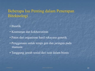23
Beberapa Isu Penting dalam Penerapan
Biteknologi
• Bioetik
• Keamanan dan kekhawatiran
• Paten dari organisme hasil rekayasa genetik
• Penggunaan untuk terapi gen dan jaringan pada
manusia
• Tanggung jawab sosial dari sain dalam bisnis
1/29/2021 23
SRI SUMIYATI
 