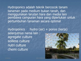 26
Hydroponics adalah teknik bercocok tanam
tanaman pada medium bukan tanah, dan
menggunakan larutan hara dan media lain
pembawa campuran hara yang diperlukan untuk
pertumbuhan tanaman secara optimal
Hydroponics hydro (air) + ponos (kerja)
selanjutnya nama lain :
agregate culture
soilless culture
nutri culture
chemi culture
1/29/2021 26
SRI SUMIYATI
 