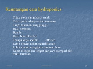 Keuntungan cara hydroponics
Tidak perlu pengolahan tanah
Tidak perlu adanya rotasi tanaman
Tanpa tanaman pengganggu
Hasil seragam
Bersih
Hasil bisa dikontrol
Tenaga kerja sedikit effesien
Lebih mudah dalam pemeliharaan
Lebih mudah mengganti tanaman baru
Dapat merupakan tempat dan cara memperbaiki
mutu tanaman
27
1/29/2021 27
SRI SUMIYATI
 