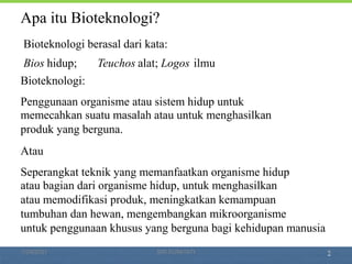 2
Apa itu Bioteknologi?
Bioteknologi berasal dari kata:
Bios hidup; Teuchos alat; Logos ilmu
Bioteknologi:
Penggunaan organisme atau sistem hidup untuk
memecahkan suatu masalah atau untuk menghasilkan
produk yang berguna.
Atau
Seperangkat teknik yang memanfaatkan organisme hidup
atau bagian dari organisme hidup, untuk menghasilkan
atau memodifikasi produk, meningkatkan kemampuan
tumbuhan dan hewan, mengembangkan mikroorganisme
untuk penggunaan khusus yang berguna bagi kehidupan manusia
1/29/2021 3
SRI SUMIYATI
 