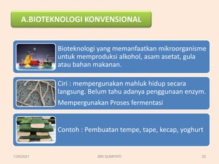 A.BIOTEKNOLOGI KONVENSIONAL
Bioteknologi yang memanfaatkan mikroorganisme
untuk memproduksi alkohol, asam asetat, gula
atau bahan makanan.
Ciri : mempergunakan mahluk hidup secara
langsung. Belum tahu adanya penggunaan enzym.
Mempergunakan Proses fermentasi
Contoh : Pembuatan tempe, tape, kecap, yoghurt
1/29/2021 32
SRI SUMIYATI
 