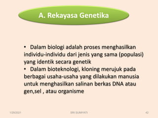 A. Rekayasa Genetika
• Dalam biologi adalah proses menghasilkan
individu-individu dari jenis yang sama (populasi)
yang identik secara genetik
• Dalam bioteknologi, kloning merujuk pada
berbagai usaha-usaha yang dilakukan manusia
untuk menghasilkan salinan berkas DNA atau
gen,sel , atau organisme
1/29/2021 42
SRI SUMIYATI
 