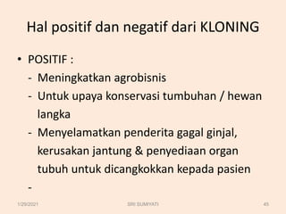 Hal positif dan negatif dari KLONING
• POSITIF :
- Meningkatkan agrobisnis
- Untuk upaya konservasi tumbuhan / hewan
langka
- Menyelamatkan penderita gagal ginjal,
kerusakan jantung & penyediaan organ
tubuh untuk dicangkokkan kepada pasien
-
1/29/2021 45
SRI SUMIYATI
 