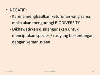 • NEGATIF :
- Karena menghasilkan keturunan yang sama,
maka akan mengurangi BIODIVERSITY
- Dikhawatirkan disalahgunakan untuk
menciptakan species / ras yang bertentangan
dengan kemanusiaan.
1/29/2021 46
SRI SUMIYATI
 