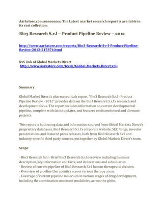 Aarkstore.com announces, The Latest market research report is available in
its vast collection:

Bio3 Research S.r.l – Product Pipeline Review – 2012


http://www.aarkstore.com/reports/Bio3-Research-S-r-l-Product-Pipeline-
Review-2012-217874.html


RSS link of Global Markets Direct
http://www.aarkstore.com/feeds/Global-Markets-Direct.xml




Summary

Global Market Direct’s pharmaceuticals report, “Bio3 Research S.r.l - Product
Pipeline Review - 2012” provides data on the Bio3 Research S.r.l’s research and
development focus. The report includes information on current developmental
pipeline, complete with latest updates, and features on discontinued and dormant
projects.

This report is built using data and information sourced from Global Markets Direct’s
proprietary databases, Bio3 Research S.r.l’s corporate website, SEC filings, investor
presentations and featured press releases, both from Bio3 Research S.r.l and
industry-specific third party sources, put together by Global Markets Direct’s team.

Scope

- Bio3 Research S.r.l - Brief Bio3 Research S.r.l overview including business
description, key information and facts, and its locations and subsidiaries.
- Review of current pipeline of Bio3 Research S.r.l human therapeutic division.
- Overview of pipeline therapeutics across various therapy areas.
- Coverage of current pipeline molecules in various stages of drug development,
including the combination treatment modalities, across the globe.
 