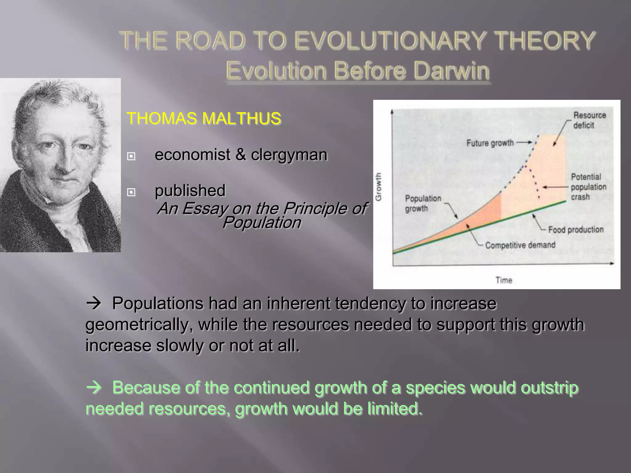 THOMAS MALTHUS

        economist & clergyman

        published
         An Essay on the Principle of
                Population



 Populations had an inherent tendency to increase
geometrically, while the resources needed to support this growth
increase slowly or not at all.

 Because of the continued growth of a species would outstrip
needed resources, growth would be limited.
 