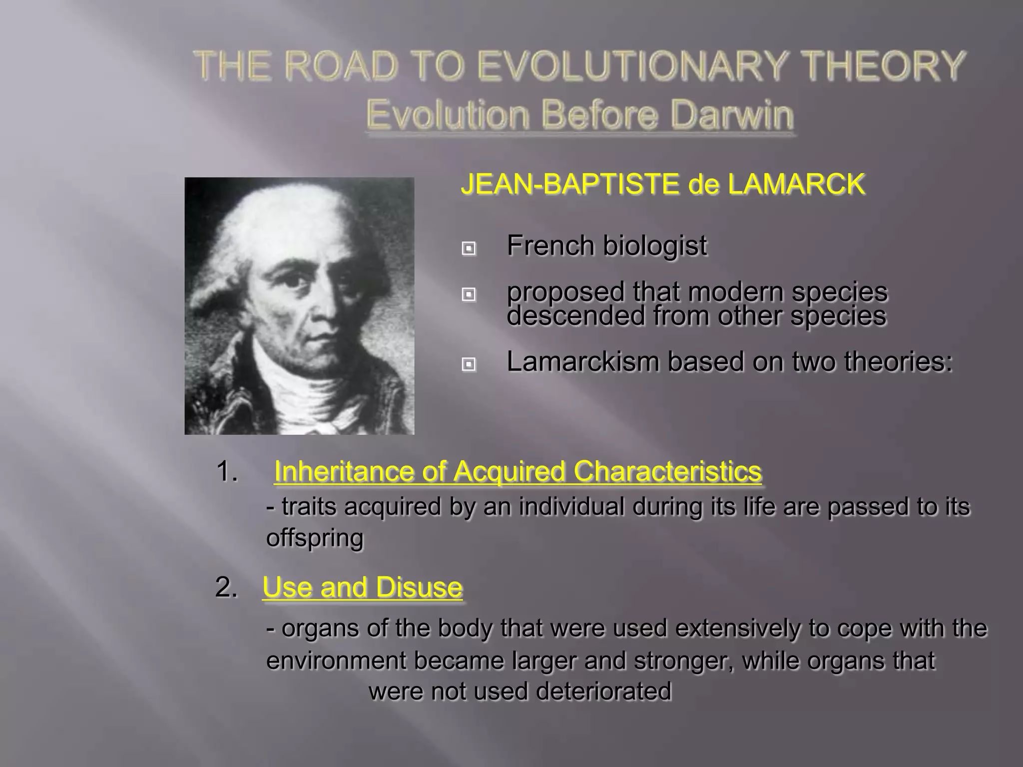 JEAN-BAPTISTE de LAMARCK

                           French biologist
                           proposed that modern species
                            descended from other species
                           Lamarckism based on two theories:


1.   Inheritance of Acquired Characteristics
     - traits acquired by an individual during its life are passed to its
     offspring
2. Use and Disuse
     - organs of the body that were used extensively to cope with the
     environment became larger and stronger, while organs that
              were not used deteriorated
 