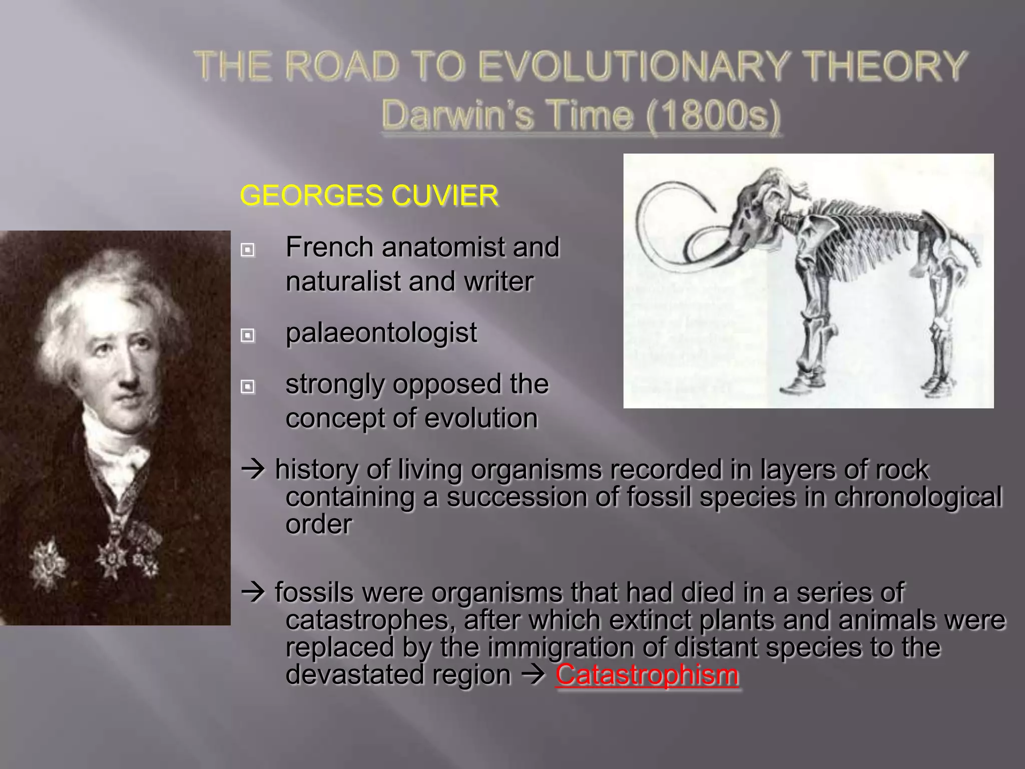 GEORGES CUVIER
   French anatomist and
    naturalist and writer
   palaeontologist
   strongly opposed the
    concept of evolution
 history of living organisms recorded in layers of rock
   containing a succession of fossil species in chronological
   order

 fossils were organisms that had died in a series of
   catastrophes, after which extinct plants and animals were
   replaced by the immigration of distant species to the
   devastated region  Catastrophism
 