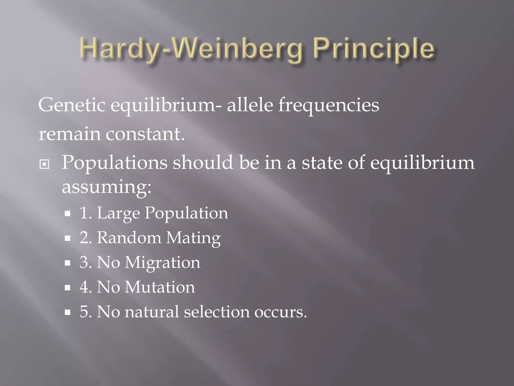 Genetic equilibrium- allele frequencies
remain constant.
 Populations should be in a state of equilibrium
  assuming:
   1. Large Population
   2. Random Mating
   3. No Migration
   4. No Mutation
   5. No natural selection occurs.
 