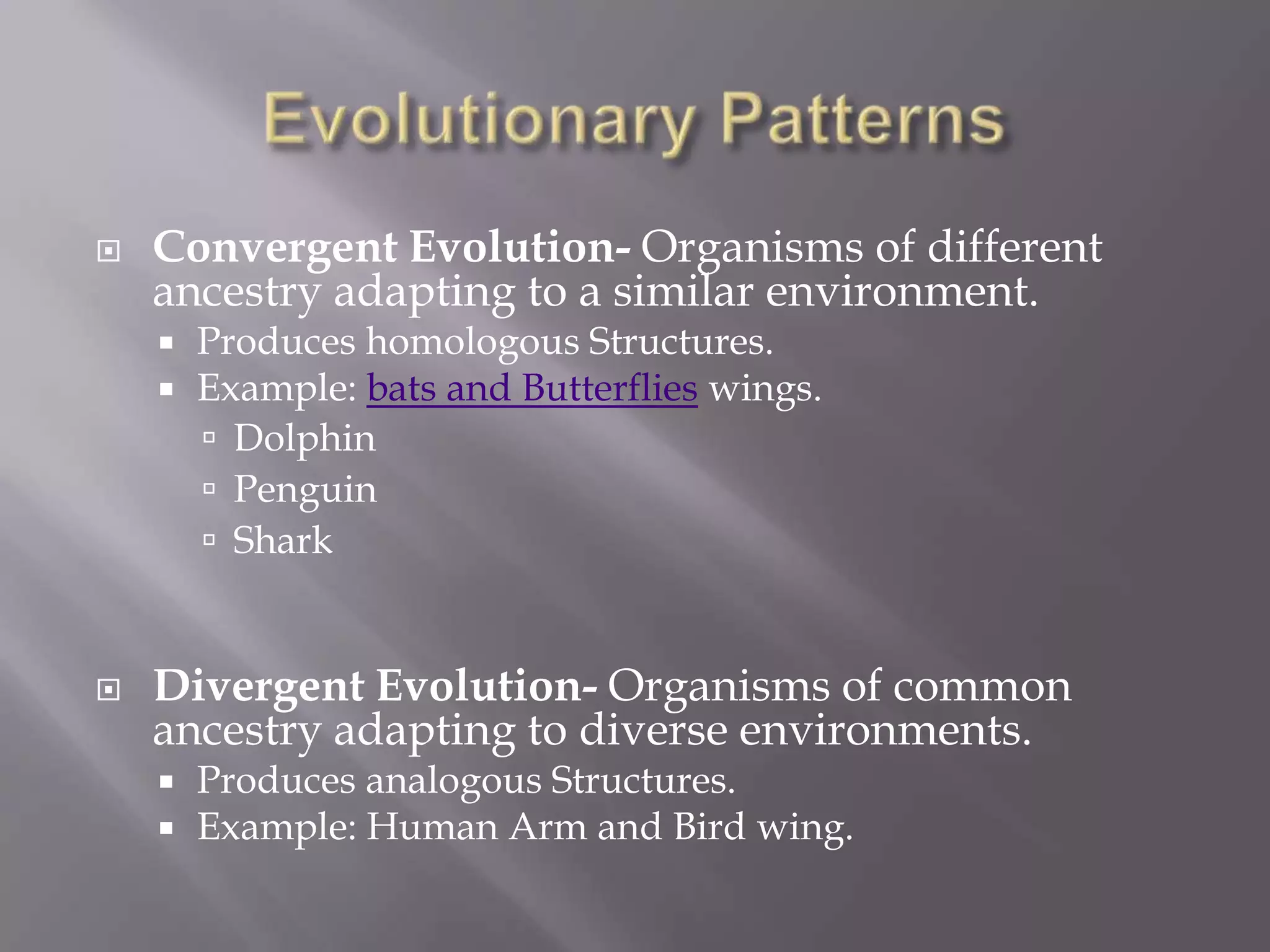    Convergent Evolution- Organisms of different
    ancestry adapting to a similar environment.
       Produces homologous Structures.
       Example: bats and Butterflies wings.
         Dolphin
         Penguin
         Shark



   Divergent Evolution- Organisms of common
    ancestry adapting to diverse environments.
       Produces analogous Structures.
       Example: Human Arm and Bird wing.
 