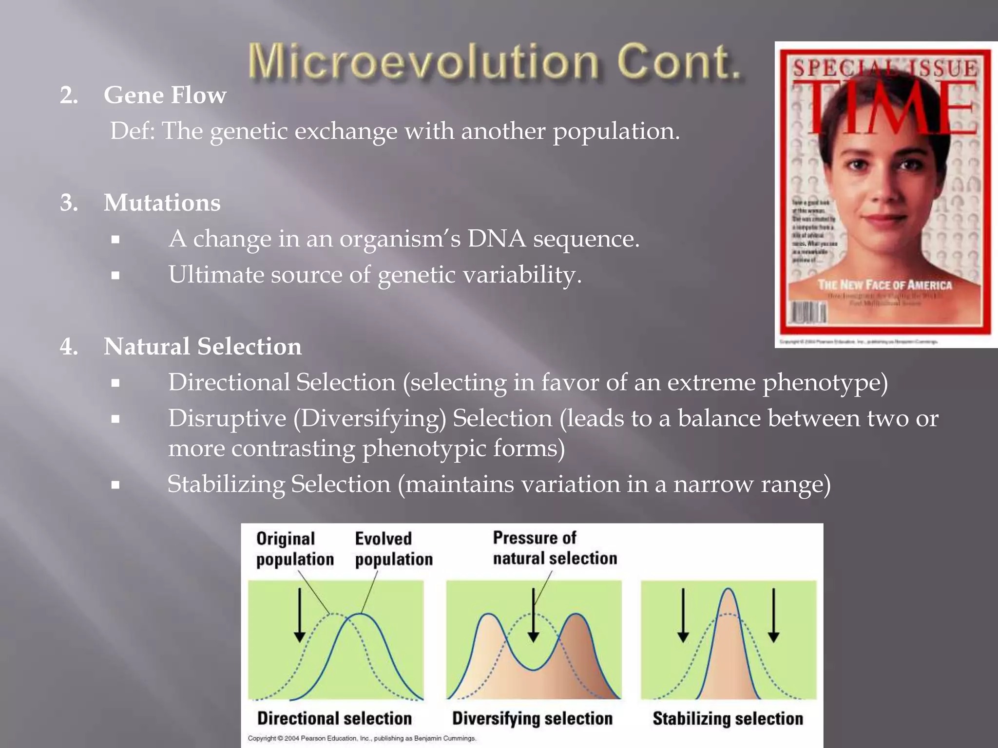 2. Gene Flow
   Def: The genetic exchange with another population.

3. Mutations
      A change in an organism’s DNA sequence.
      Ultimate source of genetic variability.

4. Natural Selection
       Directional Selection (selecting in favor of an extreme phenotype)
       Disruptive (Diversifying) Selection (leads to a balance between two or
        more contrasting phenotypic forms)
       Stabilizing Selection (maintains variation in a narrow range)
 
