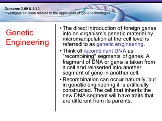 The direct introduction of foreign genes into an organism's genetic material by micromanipulation at the cell level is referred to as  genetic engineering .   Think of  recombinant DNA  as "recombining" segments of genes. A fragment of DNA or gene is taken from a cell and reinserted into another segment of gene in another cell.  Recombination can occur naturally, but in genetic engineering it is artificially constructed. The cell that inherits the new DNA segment will have traits that are different from its parents.  Outcome 2-09 & 2-10  Investigate an issue related to the application of gene technologies. Genetic  Engineering 