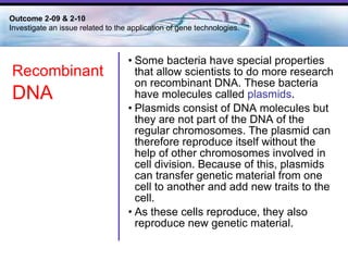 Some bacteria have special properties that allow scientists to do more research on  recombinant DNA . These bacteria have molecules called  plasmids .  Plasmids consist of DNA molecules but they are not part of the DNA of the regular chromosomes. The plasmid can therefore reproduce itself without the help of other chromosomes involved in cell division. Because of this, plasmids can transfer genetic material from one cell to another and add new traits to the cell.  As these cells reproduce, they also reproduce new genetic material.  Outcome 2-09 & 2-10  Investigate an issue related to the application of gene technologies. Recombinant   DNA 