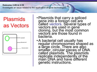 Plasmids that carry a spliced gene into a foreign cell are called  vectors . Several types of vectors are used in gene cloning, but the most common vectors are those found in bacteria.  A bacterial cell usually has regular chromosomes shaped as a large circle. There are also smaller, circular pieces of DNA called plasmids. The plasmids replicate independently of the main DNA and have different genetic instructions.  Outcome 2-09 & 2-10  Investigate an issue related to the application of gene technologies. Plasmids as Vectors 