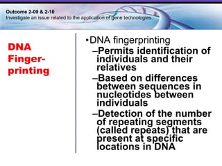 DNA fingerprinting Permits identification of individuals and their relatives Based on differences between sequences in nucleotides between individuals Detection of the number of repeating segments (called repeats) that are present at specific locations in DNA DNA Finger-printing Outcome 2-09 & 2-10  Investigate an issue related to the application of gene technologies. 