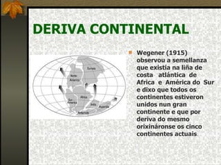 DERIVA CONTINENTAL Wegener (1915) observou a semellanza que existía na liña de costa  atlántica  de Africa  e  América do  Sur e dixo que todos os continentes estiveron unidos nun gran continente e que por deriva do mesmo orixináronse os cinco continentes actuais . 