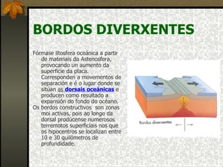 BORDOS DIVERXENTES Fórmase litosfera oceánica a partir de materiais da Astenosfera, provocando un aumento da superficie da placa. Corresponden a movementos de separación e é o lugar donde se sitúan  as  dorsais oceánicas  e producen como resultado a expansión do fondo do océano. Os bordos constructivos  son zonas moi activas, pois ao longo da dorsal prodúcense numerosos terremotos superficiais nos que os hipocentros se localizan entre 10 e 30 quilómetros de profundidade. 