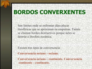BORDOS CONVERXENTES Son límites onde se enfrontan dúas placas litosféricas que se aproximan ou empurran. Tamén se chaman bordos destructivos porque neles se destrúe a litosfera oceánica. Existen tres tipos de converxencia: Converxencia  océano – océano . Converxencia  océano – continente.  Converxencia  continente – continente. 