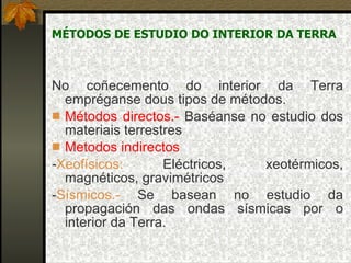 MÉTODOS DE ESTUDIO DO INTERIOR DA TERRA No coñecemento do interior da Terra empréganse dous tipos de métodos. Métodos directos.-  Baséanse no estudio dos materiais terrestres Metodos indirectos - Xeofísicos:  Eléctricos, xeotérmicos, magnéticos, gravimétricos  - Sísmicos.-  Se basean no estudio da propagación das ondas sísmicas por o interior da Terra. 