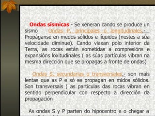 Ondas sísmicas .- Se xeneran cando se produce un sismo       Ondas P, principales o longitudinales .-  Propáganse en medos sólidos e líquidos (nestes a súa velocidade diminue). Cando viaxan polo interior da Terra, as rocas están sometidas a compresións e expansións loxitudinales ( as súas partículas vibran na mesma dirección que se propagas a fronte de ondas) -     Ondas S, secundarias o transversales .-  son mais lentas que as P e só se propagan en midos sólidos. Son transversais ( as partículas das rocas vibran en sentido perpendicular con respecto a dirección da propagación As ondas S y P parten do hipocentro e o chegar a superficie orixinan as  ondas L. 