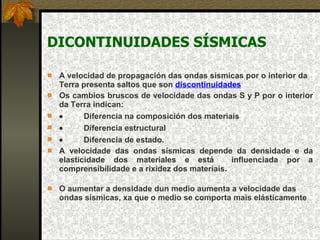 DICONTINUIDADES SÍSMICAS A velocidad de propagación das ondas sísmicas por o interior da Terra presenta saltos que son  discontinuidades   Os cambios bruscos de velocidade das ondas S y P por o interior da Terra indican:            Diferencia na composición dos materiais             Diferencia estructural             Diferencia de estado.  A velocidade das ondas sísmicas depende da densidade e da elasticidade dos materiales e está  influenciada por a comprensibilidade e a rixidez dos materiais.  O aumentar a densidade dun medio aumenta a velocidade das ondas sísmicas, xa que o medio se comporta mais elásticamente   