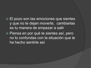  El pozo son las emociones que sientes
y que no te dejan moverte, cambiarlas
es tu manera de empezar a salir
 Piensa en por qué te sientes así, pero
no lo confundas con la situación que te
ha hecho sentirte así
 
