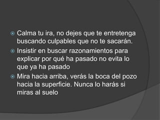  Calma tu ira, no dejes que te entretenga
buscando culpables que no te sacarán.
 Insistir en buscar razonamientos para
explicar por qué ha pasado no evita lo
que ya ha pasado
 Mira hacia arriba, verás la boca del pozo
hacia la superficie. Nunca lo harás si
miras al suelo
 