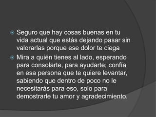  Seguro que hay cosas buenas en tu
vida actual que estás dejando pasar sin
valorarlas porque ese dolor te ciega
 Mira a quién tienes al lado, esperando
para consolarte, para ayudarte; confía
en esa persona que te quiere levantar,
sabiendo que dentro de poco no le
necesitarás para eso, solo para
demostrarle tu amor y agradecimiento.
 
