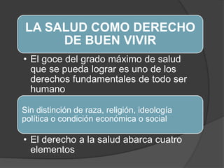 LA SALUD COMO DERECHO
DE BUEN VIVIR
• El goce del grado máximo de salud
que se pueda lograr es uno de los
derechos fundamentales de todo ser
humano
Sin distinción de raza, religión, ideología
política o condición económica o social
• El derecho a la salud abarca cuatro
elementos
 