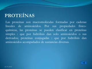 PROTEÍNAS
 Las proteínas son macromoléculas formadas por cadenas
 lineales de aminoácidos. Por sus propiedades físico-
 químicas, las proteínas se pueden clasificar en proteínas
 simples : que por hidrólisis dan solo aminoácidos o sus
 derivados; proteínas conjugadas : que por hidrólisis dan
 aminoácidos acompañados de sustancias diversas.




21/11/2012
 
