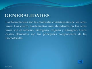 GENERALIDADES
 Las biomoléculas son las moléculas constituyentes de los seres
 vivos. Los cuatro bioelementos más abundantes en los seres
 vivos son el carbono, hidrógeno, oxígeno y nitrógeno. Estos
 cuatro elementos son los principales componentes de las
 biomoléculas




21/11/2012
 