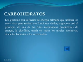 CARBOHIDRATOS
 Los glúcidos son la fuente de energía primaria que utilizan los
 seres vivos para realizar sus funciones vitales; la glucosa está al
 principio de una de las rutas metabólicas productoras de
 energía, la glucólisis, usada en todos los niveles evolutivos,
 desde las bacterias a los vertebrados




21/11/2012
 