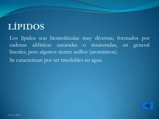 LÍPIDOS
 Los lípidos son biomoléculas muy diversas; formados por
 cadenas alifáticas saturadas o insaturadas, en general
 lineales, pero algunos tienen anillos (aromáticos).
 Se caracterizan por ser insolubles en agua.




21/11/2012
 