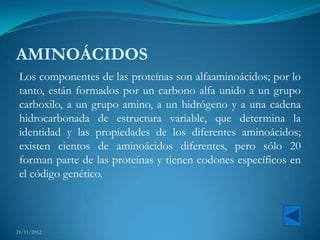 AMINOÁCIDOS
 Los componentes de las proteínas son alfaaminoácidos; por lo
 tanto, están formados por un carbono alfa unido a un grupo
 carboxilo, a un grupo amino, a un hidrógeno y a una cadena
 hidrocarbonada de estructura variable, que determina la
 identidad y las propiedades de los diferentes aminoácidos;
 existen cientos de aminoácidos diferentes, pero sólo 20
 forman parte de las proteínas y tienen codones específicos en
 el código genético.



21/11/2012
 