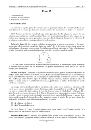 Biología e Introducción a la Biología Celular (54) CBC -UBA
Clase 05
1) Termodinámica.
2) Enzimas. Características.
3) Regulación enzimática.
1) Termodinámica
Un sistema es aquella parte del universo que se quiera investigar. Se encuentra rodeado por
todo el resto de las cosas, que llamamos medio. La suma del sistema más el medio es el universo.
1750: Primera revolución industrial cuyo motor principal fue la máquina a vapor. Es una
máquina que realiza una transformación cíclica a un sistema (una rueda que gira, un gas que se
contrae y se expande, un pistón que sube y baja, etc.). En la búsqueda de mejorar la eficiencia de
la máquina se postularon cuatro principios termodinámicos.
Principio Cero: Si dos cuerpos a distinta temperatura se ponen en contacto, el de mayor
temperatura le transfiere energía en forma de “calor” (Q) al de menor temperatura hasta que
ambos llegan a la misma temperatura. Según la convención de signos de la Física y la Química,
el calor tiene signo positivo cuando el sistema lo recibe y negativo cuando lo pierde.
Q es una forma de energía que a ser recibida hace aumentar la temperatura (hace aumentar
la energía cinética media de las moléculas). Se puede generalizar y decir que es un tipo de
energía que “desordena”.
Primer principio: La energía no puede crearse ni destruirse, pero si puede transformarse de
un tipo a otro. Por lo tanto, un sistema aislado, tiene una energía contenida que es constante (no
puede aumentar ni disminuir). Un sistema puede recibir energía en forma de calor o de trabajo
(W). El trabajo reúne diversos tipos de energía (trabajo eléctrico, químico, potencial, etc.). El
trabajo se aplica siempre en una forma direccionada, por lo tanto es un tipo de energía que tiende
a ordenar el sistema.
La energía interna total contenida en un sistema (E o U) no puede medirse ni calcularse, sólo
puede saber cuando aumenta o cuanto disminuye según el agregado o la pérdida de Q y W (por
eso sólo se estudian los diferenciales de energía, la resta entre el estado final y el inicial ΔE o
ΔU). Según la convención de signos de la Física, el trabajo tiene signo negativo cuando el sistema
lo recibe y positivo cuando lo pierde. Según la convención de signos de la Química, el trabajo tiene
signo positivo cuando el sistema lo recibe y negativo cuando lo pierde. De ahí que existan dos
posibles formulaciones matemáticas para el primer principio:
ΔE = Q – W (para la Física)
ΔU = Q + W (para la Química)
En cierta forma, el Primer Principio establece que no se puede “ganar” energía gratis. Para
obtener energía, hay que extraerla del medio externo.
Segundo Principio: El segundo principio establece que no existe una máquina perfecta. No
existe una máquina que pueda convertir todo el calor que se le entrega en trabajo útil. Siempre
1
T1
T2
Q
 