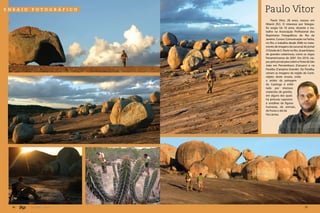 ensaio   fotográfico      Paulo Vitor
                              Paulo Vitor, 28 anos, nasceu em
                          Niterói (RJ). O interesse por fotogra-
                          fia surgiu há 10 anos, durante o tra-
                          balho na Associação Profissional dos
                          Repórteres Fotográficos do Rio de
                          Janeiro. Cursou Comunicação na Facha,
                          no Rio, e trabalha desde 2006 no trata-
                          mento de imagens da sucursal do jornal
                          O Estado de S. Paulo no Rio. Já participou
                          de grandes coberturas, como os Jogos
                          Panamericanos de 2007. Em 2010, via-
                          jou pelo jornal para cobrir a Festa de São
                          João em Pernambuco (Caruaru) e na
                          Paraíba (Campina Grande). Da Paraíba,
                          vieram as imagens da região do Cariri,
                          objeto deste ensaio, onde
                          a aridez da paisagem
                          da Caatinga é enfei-
                          tada por imensos
                          matacões de granito,
                          em alguns dos quais
                          há pinturas rupestres
                          e entalhes de figuras
                          humanas, de animais,
                          de frutas e até da
                          Via Láctea.




  36     Jan/Mar - 2011                                    37
 
