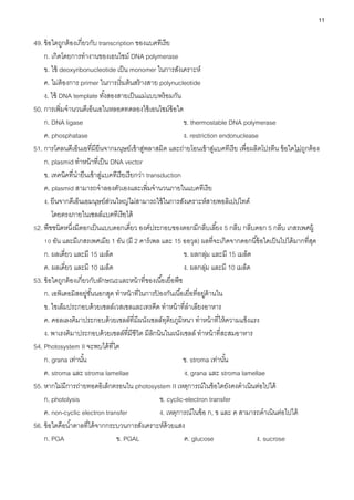 11
49. ข้อใดถูกต้องเกี่ยวกับ transcription ของแบคทีเรีย
ก. เกิดโดยการทางานของเอนไซม์ DNA polymerase
ข. ใช้ deoxyribonucleotide เป็น monomer ในการสังเคราะห์
ค. ไม่ต้องการ primer ในการเริ่มต้นสร้างสาย polynucleotide
ง. ใช้ DNA template ทั้งสองสายเป็นแม่แบบพร้อมกัน
50. การเพิ่มจานวนดีเอ็นเอในหลอดทดลองใช้เอนไซม์ข้อใด
ก. DNA ligase ข. thermostable DNA polymerase
ค. phosphatase ง. restriction endonuclease
51. การโคลนดีเอ็นเอที่มียีนจากมนุษย์เข้าสู่พลาสมิด และถ่ายโอนเข้าสู่แบคทีเรีย เพื่อผลิตโปรตีน ข้อใดไม่ถูกต้อง
ก. plasmid ทาหน้าที่เป็น DNA vector
ข. เทคนิคที่นายีนเข้าสู่แบคทีเรียเรียกว่า transduction
ค. plasmid สามารถจาลองตัวเองและเพิ่มจานวนภายในแบคทีเรีย
ง. ยีนจากดีเอ็นเอมนุษย์ส่วนใหญ่ไม่สามารถใช้ในการสังเคราะห์สายพอลิเปปไทด์
โดยตรงภายในเซลล์แบคทีเรียได้
52. พืชชนิดหนึ่งมีดอกเป็นแบบดอกเดี่ยว องค์ประกอบของดอกมีกลีบเลี้ยง 5 กลีบ กลีบดอก 5 กลีบ เกสรเพศผู้
10 อัน และมีเกสรเพศเมีย 1 อัน (มี 2 คาร์เพล และ 15 ออวุล) ผลที่จะเกิดจากดอกนี้ข้อใดเป็นไปได้มากที่สุด
ก. ผลเดี่ยว และมี 15 เมล็ด ข. ผลกลุ่ม และมี 15 เมล็ด
ค. ผลเดี่ยว และมี 10 เมล็ด ง. ผลกลุ่ม และมี 10 เมล็ด
53. ข้อใดถูกต้องเกี่ยวกับลักษณะและหน้าที่ของเนื้อเยื่อพืช
ก. เอพิเดอมิสอยู่ชั้นนอกสุด ทาหน้าที่ในการป
้ องกันเนื้อเยื่อที่อยู่ด้านใน
ข. ไซเล็มประกอบด้วยเซลล์เวสเซลและเทรคีด ทาหน้าที่ลาเลียงอาหาร
ค. คอลเลงคิมาประกอบด้วยเซลล์ที่มีผนังเซลล์ทุติยภูมิหนา ทาหน้าที่ให้ความแข็งแรง
ง. พาเรงคิมาประกอบด้วยเซลล์ที่มีชีวิต มีลิกนินในผนังเซลล์ ทาหน้าที่สะสมอาหาร
54. Photosystem II จะพบได้ที่ใด
ก. grana เท่านั้น ข. stroma เท่านั้น
ค. stroma และ stroma lamellae ง. grana และ stroma lamellae
55. หากไม่มีการถ่ายทอดอิเล็กตรอนใน photosystem II เหตุการณ์ในข้อใดยังคงดาเนินต่อไปได้
ก. photolysis ข. cyclic-electron transfer
ค. non-cyclic electron transfer ง. เหตุการณ์ในข้อ ก, ข และ ค สามารถดาเนินต่อไปได้
56. ข้อใดคือน้าตาลที่ได้จากกระบวนการสังเคราะห์ด้วยแสง
ก. PGA ข. PGAL ค. glucose ง. sucrose
 
