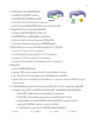 2
5. จากขั้นตอนของภาพขวามือข้อใดไม่ถูกต้อง
ก. เอนไซม์ในภาพเร่งปฏิกิริยา oxidation
ข. ขั้นตอนนี้พบได้ในไกลโคลิซิสของแบคทีเรีย
ค. ตัวอย่างของ substrate คือ phosphoenolpyruvate
ง. พบการทางานของเอนไซม์เช่นนี้ในเมทริกซ์ (matrix) ของไมโทคอนเดรีย
6. ข้อใดถูกต้องเกี่ยวกับการหายใจระดับเซลล์ของยีสต์
ก. มี FADH2 ทาหน้าที่เป็นตัวรีดิวซ์ ในการสร้าง ATP
ข. เป็นสิ่งมีชีวิตที่ไม่สามารถมีชีวิตอยู่ได้หากขาดออกซิเจน
ค. พบการทางานของ lactate dehydrogenase ในไซโทพลาซึม
ง. กระบวนการ oxidative phosphorylation เกิดขึ้นที่เยื่อหุ้มเซลล์
7. ข้อใดกล่าวถึงจานวน chromatid ทั้งหมดที่พบในเซลล์ระยะต่าง ๆ ได้ถูกต้อง
ก. G2 มากกว่า G1 และ G1 มากกว่า anaphase I
ข. G1 เท่ากับ prophase II และ prophase II มากกว่า anaphase II
ค. metaphase I มากกว่า G0 และ G0 มากกว่า anaphase
ง. prophase เท่ากับ anaphase I และ anaphase I มากกว่า metaphase II
8. ข้อใดถูกต้อง
ก. glucose มีหมู่คีโตนอยู่ในโมเลกุล
ข. glycogen จัดเป็น storage polysaccharide มีการแตกแขนงน้อยกว่า amylose
ค. chitin เป็น polymer ของ N-acetylglucosamine จัดเป็นส่วนประกอบของเห็ดรา
ง. cellulose เป็น polymer ของกลูโคส ประกอบด้วยพันธะ -1-4 glycosidic linkage และจัดเป็น structural
polysaccharide
9. หากใส่เซลล์เม็ดเลือดแดงและใบสาหร่ายหางกระรอกลงในบีกเกอร์ 2 ใบ ใบที่ 1 บรรจุสารละลายซูโครสที่มี
ความเข้มข้น 0.6 M และใบที่ 2 บรรจุน้ากลั่น พบว่าในบีกเกอร์ที่ 1 เซลล์เม็ดเลือดแดงเหี่ยว ข้อใดถูกต้อง
1. ในบีกเกอร์ที่ 1 เซลล์สาหร่ายหางกระรอกจะอยู่ในภาวะ plasmolysis
2. ในบีกเกอร์ที่ 2 จะพบแรงดันเต่ง (turgor pressure) ในเซลล์สาหร่ายหางกระรอก
3. สารละลายซูโครส 0.6 M และน้ากลั่นเป็นสารละลายไฮเพอร์โทนิก (hypertonic solution)
และสารละลายไฮโพโทนิก (hypotonic solution) ตามลาดับ
4. การลาเลียงสารผ่าน cell membrane ที่เกิดขึ้นจาเป็นต้องอาศัยพลังงาน
ก. 1 และ 2 ข. 1, 2 และ 3 ค. 1, 3 และ 4 ง. 2, 3 และ 4
 