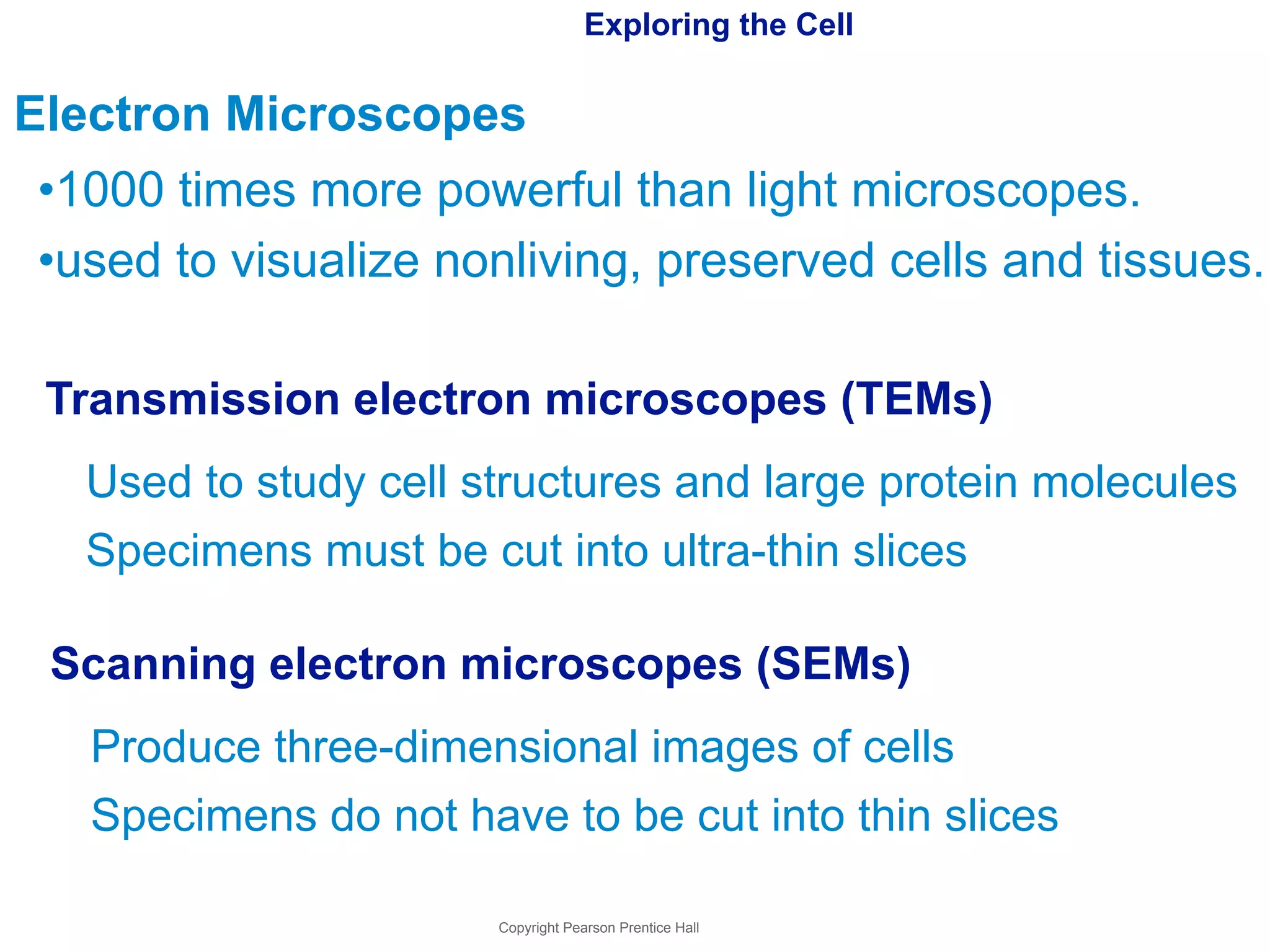 Exploring the Cell 
Electron Microscopes 
•1000 times more powerful than light microscopes. 
•used to visualize nonliving, preserved cells and tissues. 
Transmission electron microscopes (TEMs) 
Used to study cell structures and large protein molecules 
Specimens must be cut into ultra-thin slices 
Scanning electron microscopes (SEMs) 
Produce three-dimensional images of cells 
Specimens do not have to be cut into thin slices 
Copyright Pearson Prentice Hall 
 
