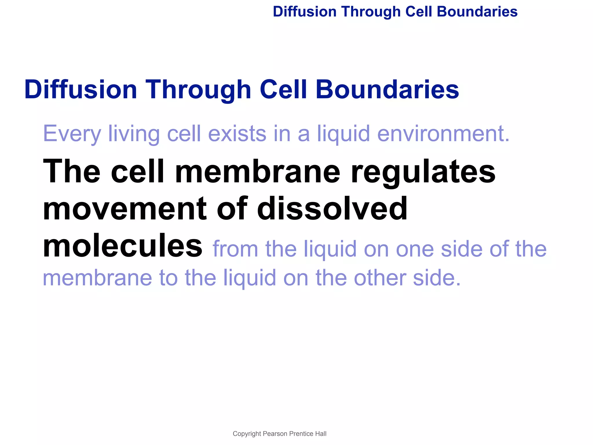 Diffusion Through Cell Boundaries 
Diffusion Through Cell Boundaries 
Every living cell exists in a liquid environment. 
The cell membrane regulates 
movement of dissolved 
molecules from the liquid on one side of the 
membrane to the liquid on the other side. 
Copyright Pearson Prentice Hall 
 
