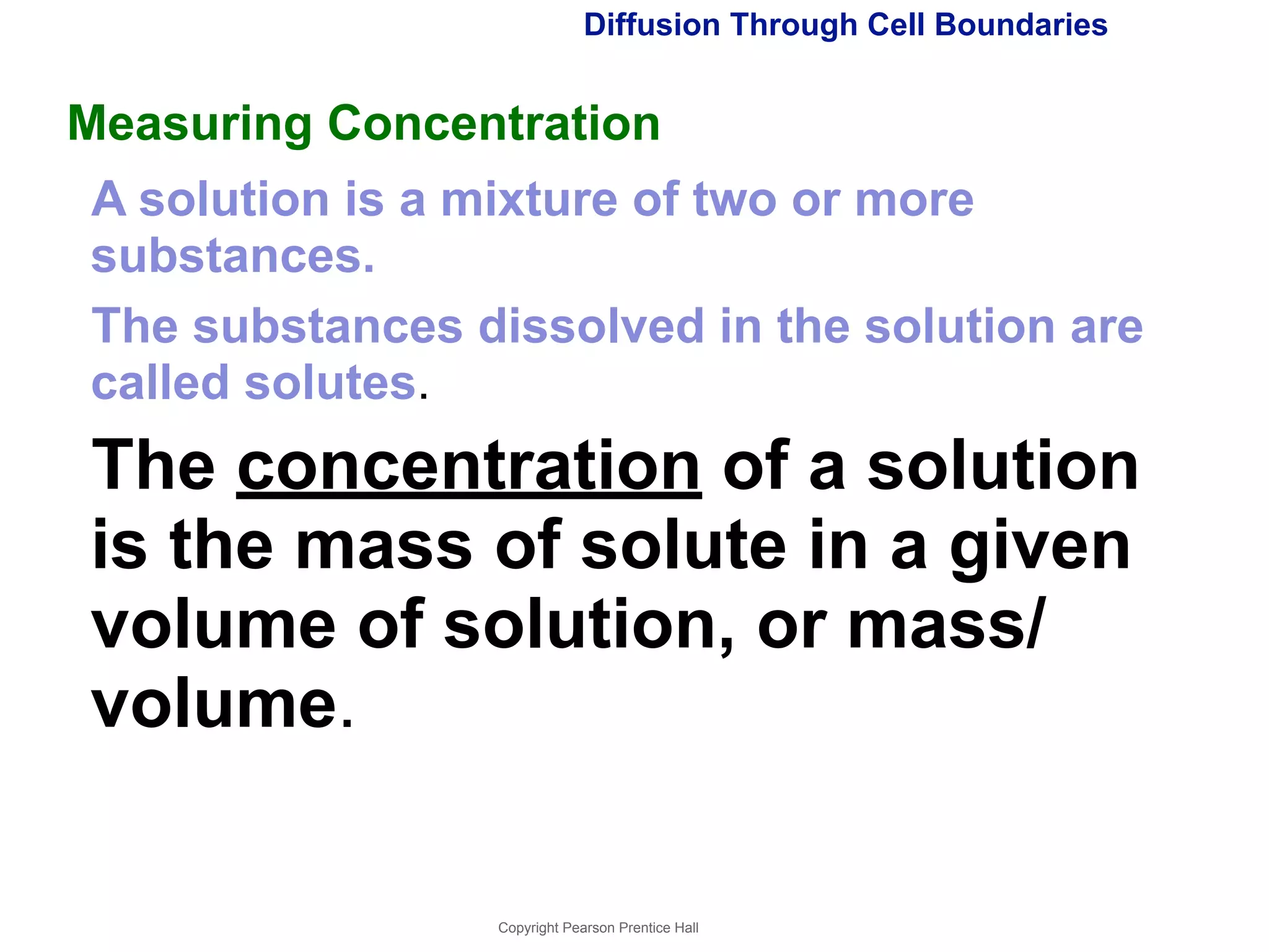 Diffusion Through Cell Boundaries 
Measuring Concentration 
A solution is a mixture of two or more 
substances. 
The substances dissolved in the solution are 
called solutes. 
The concentration of a solution 
is the mass of solute in a given 
volume of solution, or mass/ 
volume. 
Copyright Pearson Prentice Hall 
 